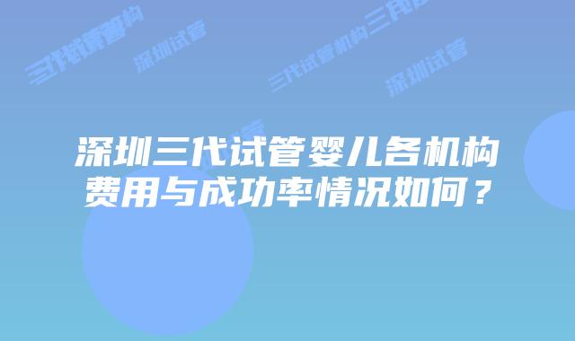 深圳三代试管婴儿各机构费用与成功率情况如何？