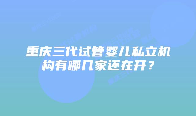 重庆三代试管婴儿私立机构有哪几家还在开？