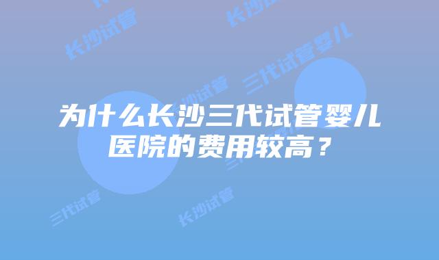 为什么长沙三代试管婴儿医院的费用较高？