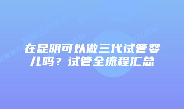 在昆明可以做三代试管婴儿吗？试管全流程汇总