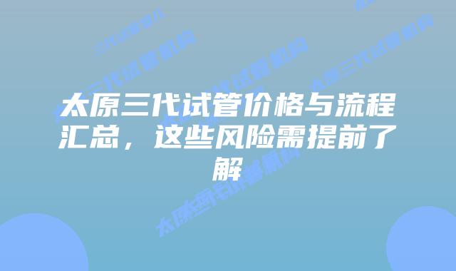太原三代试管价格与流程汇总，这些风险需提前了解