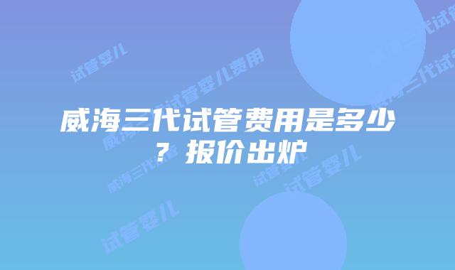威海三代试管费用是多少？报价出炉