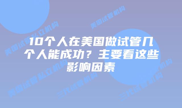10个人在美国做试管几个人能成功?主要看这些影响因素