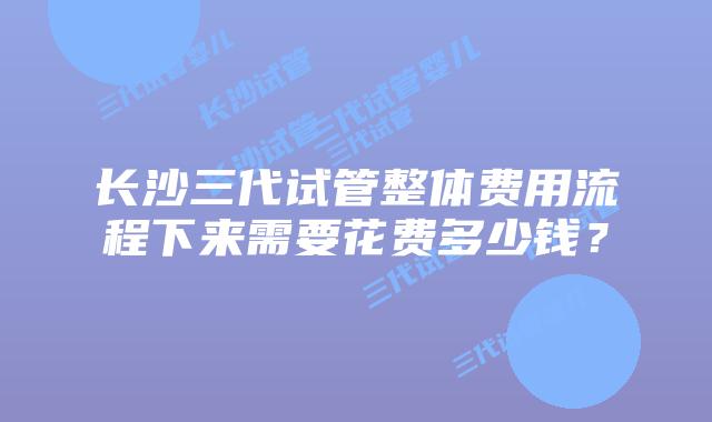长沙三代试管整体费用流程下来需要花费多少钱?