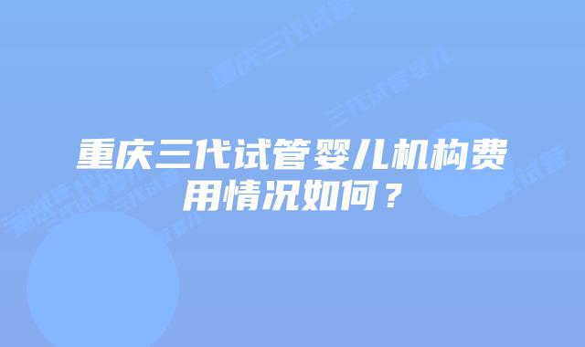 重庆三代试管婴儿机构费用情况如何？