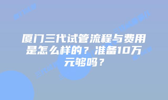 厦门三代试管流程与费用是怎么样的?准备10万元够吗?