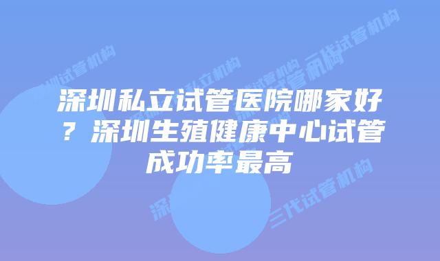 深圳私立试管医院哪家好?深圳生殖健康中心试管成功率最高