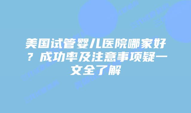 美国试管婴儿医院哪家好?成功率及注意事项疑一文全了解