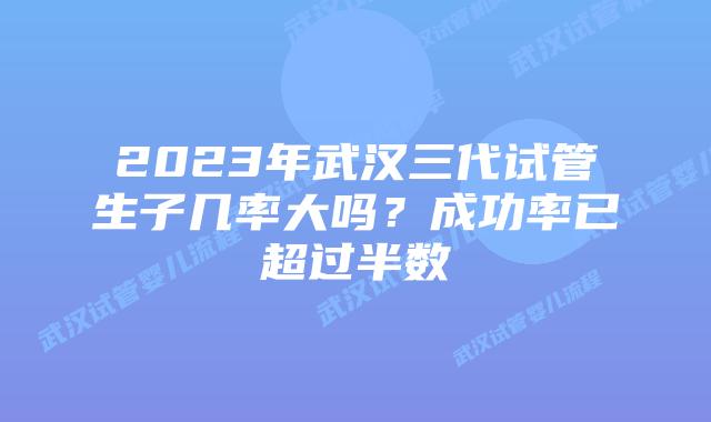2023年武汉三代试管生子几率大吗？成功率已超过半数