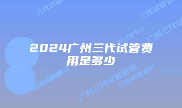 2024广州三代试管费用是多少