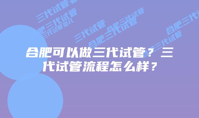 合肥可以做三代试管?三代试管流程怎么样?