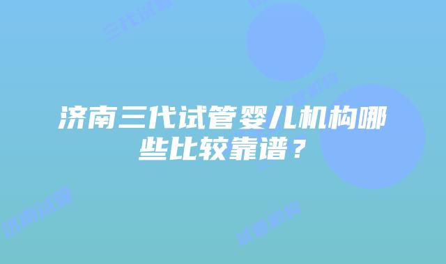 济南三代试管婴儿机构哪些比较靠谱？