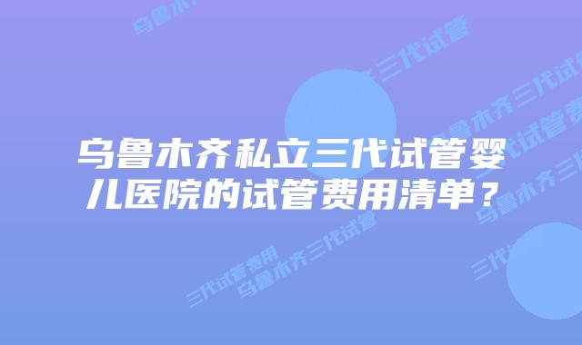 乌鲁木齐私立三代试管婴儿医院的试管费用清单?