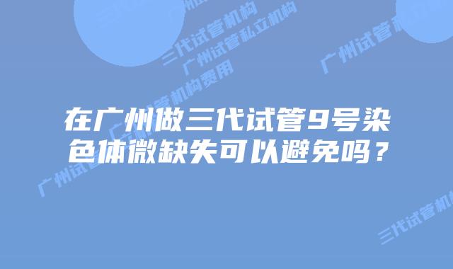 在广州做三代试管9号染色体微缺失可以避免吗?