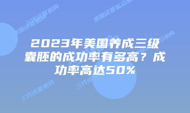 2023年美国养成三级囊胚的成功率有多高？成功率高达50%