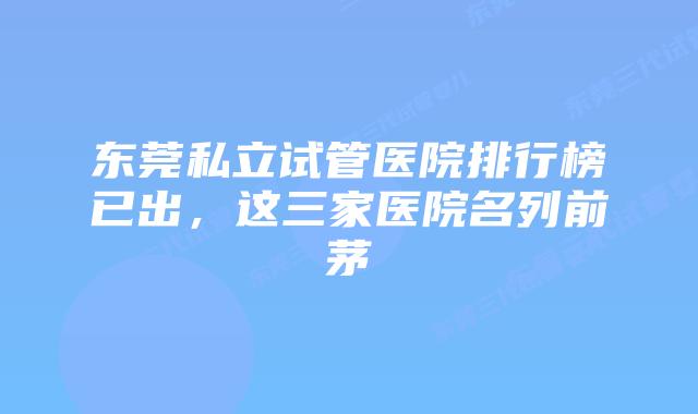 东莞私立试管医院排行榜已出，这三家医院名列前茅