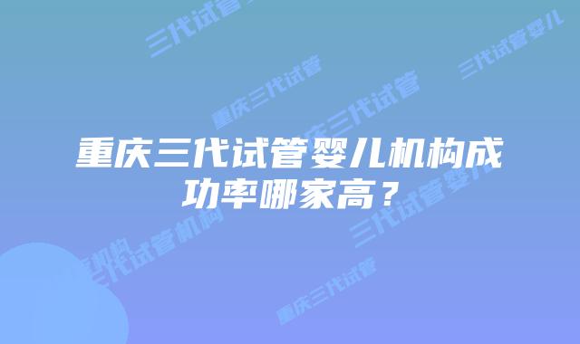 重庆三代试管婴儿机构成功率哪家高？