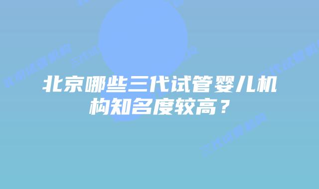 北京哪些三代试管婴儿机构知名度较高?