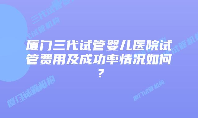 厦门三代试管婴儿医院试管费用及成功率情况如何?