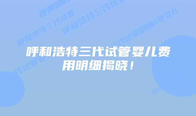 呼和浩特三代试管婴儿费用明细揭晓！