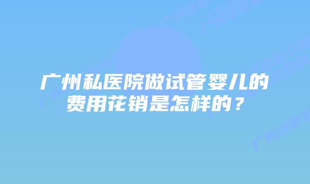 广州私医院做试管婴儿的费用花销是怎样的？