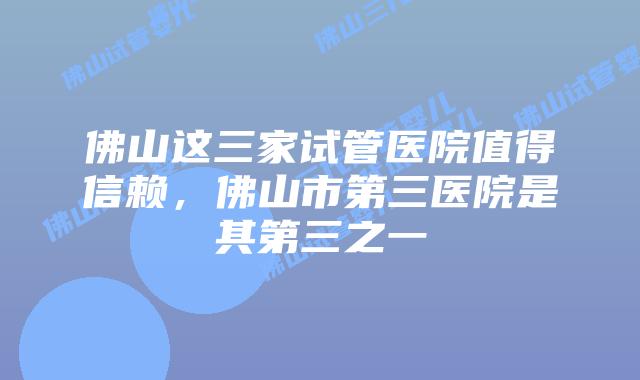 佛山这三家试管医院值得信赖，佛山市第三医院是其第三之一