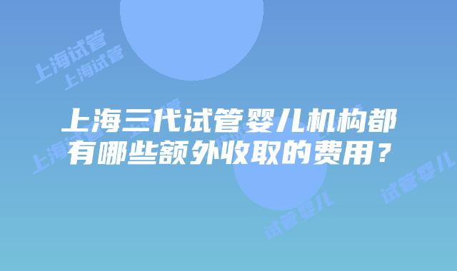 上海三代试管婴儿机构都有哪些额外收取的费用？