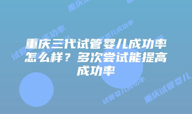 重庆三代试管婴儿成功率怎么样?多次尝试能提高成功率