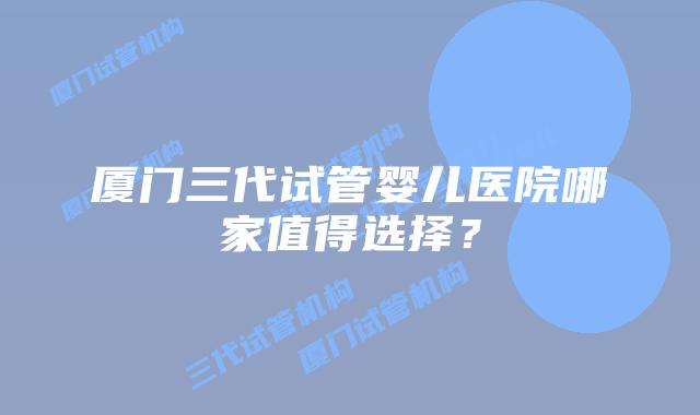 厦门三代试管婴儿医院哪家值得选择?