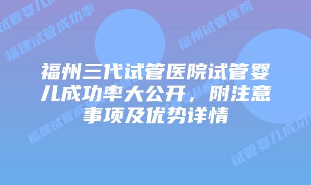 福州三代试管医院试管婴儿成功率大公开，附注意事项及优势详情