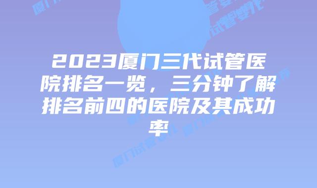 2023厦门三代试管医院排名一览，三分钟了解排名前四的医院及其成功率