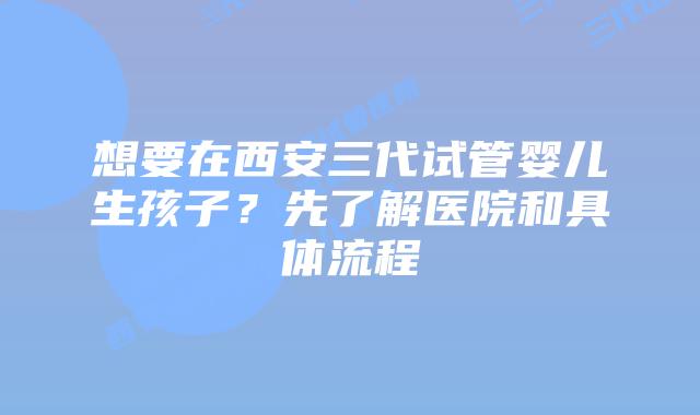 想要在西安三代试管婴儿生孩子？先了解医院和具体流程