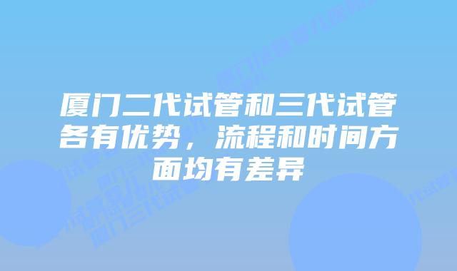 厦门二代试管和三代试管各有优势，流程和时间方面均有差异