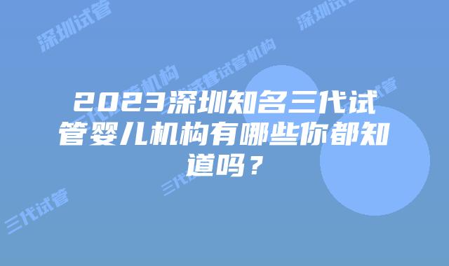 2023深圳知名三代试管婴儿机构有哪些你都知道吗?