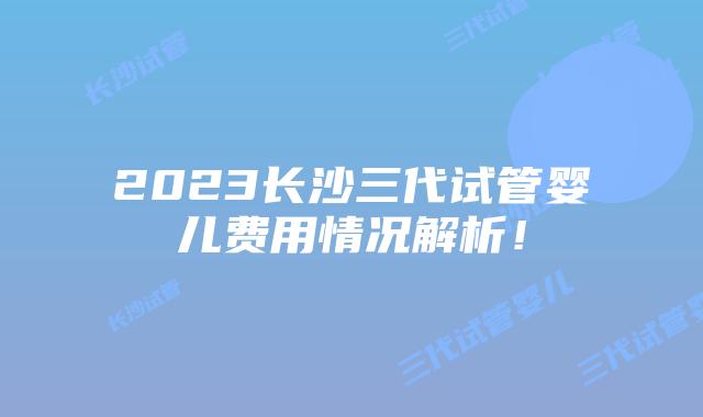 2023长沙三代试管婴儿费用情况解析！
