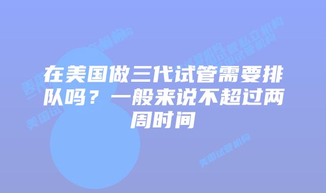 在美国做三代试管需要排队吗?一般来说不超过两周时间