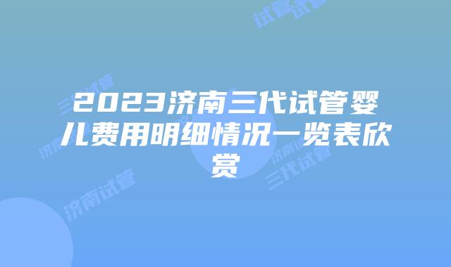 2023济南三代试管婴儿费用明细情况一览表欣赏