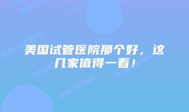 美国试管医院那个好,这几家值得一看!
