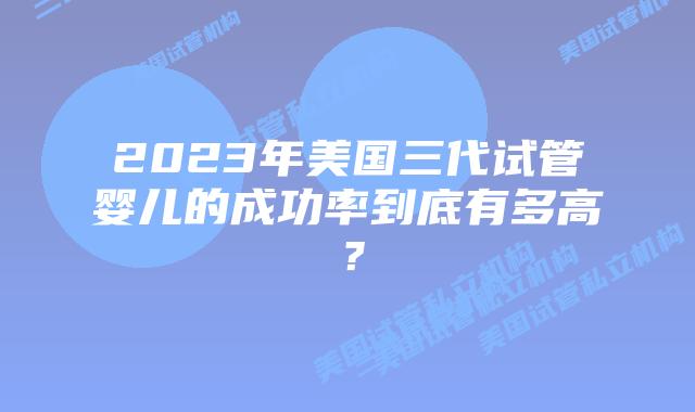 2023年美国三代试管婴儿的成功率到底有多高?