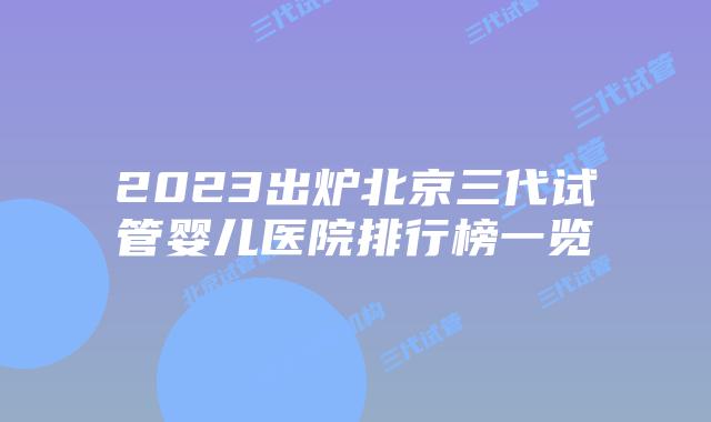 2023出炉北京三代试管婴儿医院排行榜一览