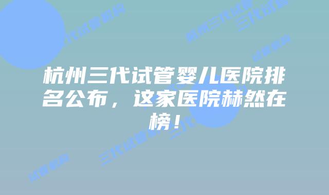 杭州三代试管婴儿医院排名公布,这家医院赫然在榜!