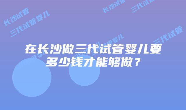 在长沙做三代试管婴儿要多少钱才能够做?