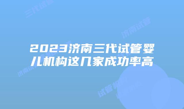 2023济南三代试管婴儿机构这几家成功率高