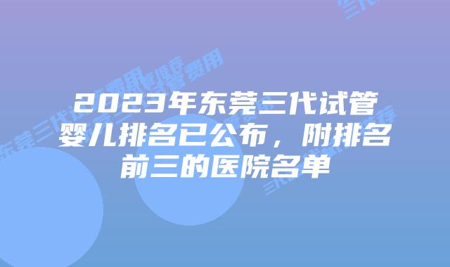 2023年东莞三代试管婴儿排名已公布，附排名前三的医院名单