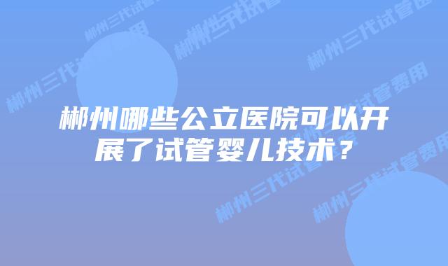 郴州哪些公立医院可以开展了试管婴儿技术？