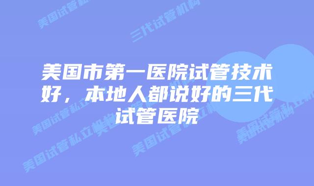 美国市第一医院试管技术好,本地人都说好的三代试管医院