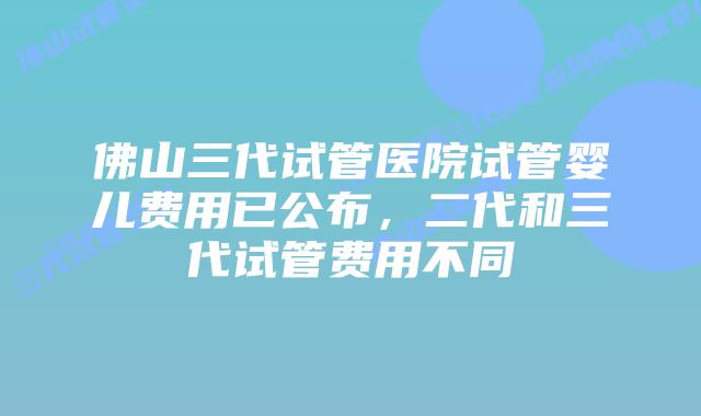 佛山三代试管医院试管婴儿费用已公布，二代和三代试管费用不同