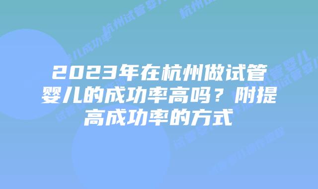 2023年在杭州做试管婴儿的成功率高吗？附提高成功率的方式