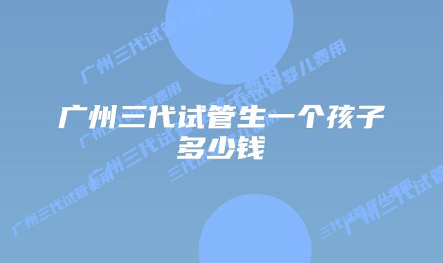 广州三代试管生一个孩子多少钱