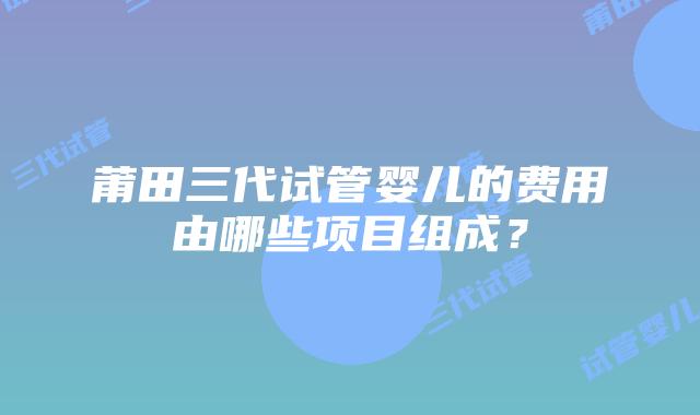 莆田三代试管婴儿的费用由哪些项目组成？
